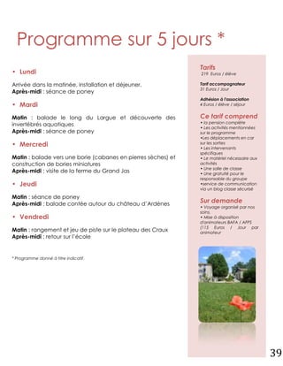 Programme sur 5 jours *
                                                               Tarifs
• Lundi                                                        219 Euros / élève

Arrivée dans la matinée, installation et déjeuner.             Tarif accompagnateur
                                                               31 Euros / Jour
Après-midi : séance de poney
                                                               Adhésion à l'association
• Mardi                                                        4 Euros / élève / séjour


Matin : balade le long du Largue et découverte des             Ce tarif comprend
                                                               • la pension complète
invertébrés aquatiques
                                                               • Les activités mentionnées
Après-midi : séance de poney                                   sur le programme
                                                               •Les déplacements en car
• Mercredi                                                     sur les sorties
                                                               • Les intervenants
                                                               spécifiques
Matin : balade vers une borie (cabanes en pierres sèches) et   • Le matériel nécessaire aux
construction de bories miniatures                              activités
                                                               • Une salle de classe
Après-midi : visite de la ferme du Grand Jas                   • Une gratuité pour le
                                                               responsable du groupe
• Jeudi                                                        •service de communication
                                                               via un blog classe sécurisé

Matin : séance de poney
Après-midi : balade contée autour du château d’Ardènes         Sur demande
                                                               • Voyage organisé par nos
                                                               soins.
• Vendredi                                                     • Mise à disposition
                                                               d'animateurs BAFA / AFPS
                                                               (115 Euros / Jour par
Matin : rangement et jeu de piste sur le plateau des Craux     animateur
Après-midi : retour sur l’école


* Programme donné à titre indicatif.




                                                                                              39
 