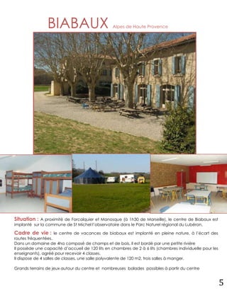 BIABAUX                          Alpes de Haute Provence




Situation :  A proximité de Forcalquier et Manosque (à 1h30 de Marseille), le centre de Biabaux est
implanté sur la commune de St Michel l’observatoire dans le Parc Naturel régional du Lubéron.

Cadre de vie :     le centre de vacances de biabaux est implanté en pleine nature, à l’écart des
routes fréquentées.
Dans un domaine de 4ha composé de champs et de bois, il est bordé par une petite rivière
Il possède une capacité d’accueil de 120 lits en chambres de 2 à 6 lits (chambres individuelle pour les
enseignants), agréé pour recevoir 4 classes.
Il dispose de 4 salles de classes, une salle polyvalente de 120 m2, trois salles à manger.

Grands terrains de jeux autour du centre et nombreuses balades possibles à partir du centre


                                                                                                          5
 