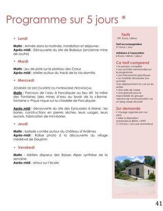 Programme sur 5 jours *
                                                                    Tarifs
 • Lundi                                                        199 Euros / élève

                                                                Tarif accompagnateur
 Matin : Arrivée dans la matinée, installation et déjeuner.     31 Euros / Jour
 Après-midi : Découverte du site de Biabaux (ancienne mine
 de soufre)                                                     Adhésion à l'association
                                                                4 Euros / élève / séjour

 • Mardi                                                        Ce tarif comprend
                                                                • la pension complète
 Matin : jeu de piste sur le plateau des Craux                  • Les activités mentionnées sur
 Après-midi : atelier autour du tracé de la via domitia         le programme
                                                                • Les intervenants spécifiques
                                                                • Le matériel nécessaire aux
 • Mercredi                                                     activités
                                                                •Les déplacement en car sur les
                                                                sorties
 JOURNEE DE DECOUVERTE DU PATRIMOINE PROVENÇAL                  • Une salle de classe
 Matin : Parcours de l’eau à Forcalquier au lieu dit la mère    • Une gratuité pour le
 des Fontaines (des mines d’eau au lavoir de la « Bonne         responsable du groupe
                                                                •service de communication via
 fontaine »- Pique nique sur la citadelle de Forcalquier        un blog classe sécurisé

 Après midi : découverte du site des Eyroussiers à Mane : les   Sur demande
 bories, constructions en pierres sèches, leurs usages, leurs   • Voyage organisé par nos
                                                                soins.
 secrets, fabrication de mini-bories                            • Mise à disposition
                                                                d'animateurs BAFA / AFPS
 • Jeudi                                                        (115 Euros / Jour par animateur)


 Matin : balade contée autour du château d’Ardènes
 Après-midi : Rallye photo à la découverte du village
 médiéval de Dauphin

 • Vendredi
 Matin : Métiers disparus des Basses Alpes synthèse de la
 semaine
 Après-midi : retour sur l’école


 * Programme donné à titre indicatif.




                                                                                                   41
 