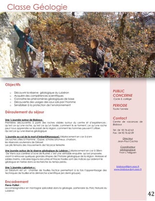 Classe Géologie




Objectifs

    o   Découvrir la réserve géologique du Lubéron                                              PUBLIC
    o   Acquérir des compétences scientifiques                                                  CONCERNE
    o   Connaitre les phénomènes géologiques de base                                            Cycle 3, collège
    o   Découverte des usages des sous sols par l’homme
    o   Sensibiliser à la protection de l’environnement                                         PERIODE
                                                                                                Toute l’année
Déroulement du séjour

Une ½ journée autour de Biabaux :
                                                                                                Contact
Premières découvertes à partir des roches visibles autour du centre et d’expériences :          Centre de vacances de
qu’est ce qu’une roche, qu’est ce qu’un fossile, comment ils se forment, ce qu’une roche        Biabaux
peut nous apprendre sur le passé de la région, comment les hommes peuvent l’utiliser.
Qu’est ce qu’une réserve géologique                                                             Tél : 04 92 76 63 63
                                                                                                Fax : 04 92 76 62 09
½ journée au col de la mort d’Imbert(Manosque) /déplacement en car à 6 km
Les roches utiles à l’homme : Gypse, schistes bitumeux, charbon,                                        Directeur
les réservoirs souterrains de Géosel                                                                Jean-Paul Cachia
Les plis témoins des mouvements de l’écorce terrestre
                                                                                                       Coordinateur
Une journée autour de la réserve géologique du Lubéron / déplacement en car à 30km                     pédagogique
 De Viens aux carrières d’ocre de Rustrel, c’est une véritable enquête qui est proposée,              Yvon L’helguen
visant à retrouver quelques grandes étapes de l’histoire géologique de la région. Molasse et
sables marins, calcaires laguno-lacustres et traces fossiles sont des indices qui aideront le
géologue en herbe dans sa recherche du temps perdu.

Une ½ journée « géorium » :                                                                      biabaux@lpm.asso.fr
Le Géorium est un chantier de fouilles factice permettant à la fois l’apprentissage des         www.biabaux.lpm.asso.fr
techniques de fouilles et la démarche scientifique.(en demi groupe).


Encadrement
Pierre-Paillat :
accompagnateur en montagne spécialisé dans la géologie, partenaire du Parc Naturel du
Lubéron
                                                                                                                          42
 