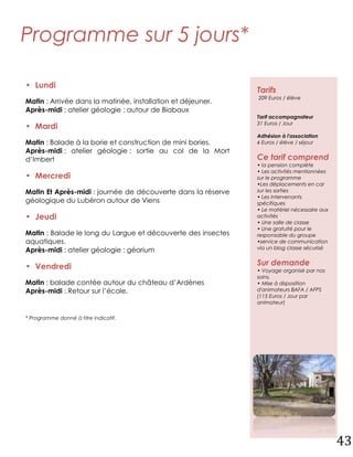 Programme sur 5 jours*

• Lundi
                                                              Tarifs
                                                              209 Euros / élève
Matin : Arrivée dans la matinée, installation et déjeuner.
Après-midi : atelier géologie : autour de Biabaux
                                                              Tarif accompagnateur
                                                              31 Euros / Jour
• Mardi
                                                              Adhésion à l'association
Matin : Balade à la borie et construction de mini bories.     4 Euros / élève / séjour
Après-midi : atelier géologie : sortie au col de la Mort
d’Imbert                                                      Ce tarif comprend
                                                              • la pension complète
                                                              • Les activités mentionnées
• Mercredi                                                    sur le programme
                                                              •Les déplacements en car
Matin Et Après-midi : journée de découverte dans la réserve   sur les sorties
                                                              • Les intervenants
géologique du Lubéron autour de Viens                         spécifiques
                                                              • Le matériel nécessaire aux
• Jeudi                                                       activités
                                                              • Une salle de classe
                                                              • Une gratuité pour le
Matin : Balade le long du Largue et découverte des insectes   responsable du groupe
aquatiques.                                                   •service de communication
Après-midi : atelier géologie : géorium                       via un blog classe sécurisé


• Vendredi                                                    Sur demande
                                                              • Voyage organisé par nos
                                                              soins.
Matin : balade contée autour du château d’Ardènes             • Mise à disposition
Après-midi : Retour sur l’école.                              d'animateurs BAFA / AFPS
                                                              (115 Euros / Jour par
                                                              animateur)

* Programme donné à titre indicatif.




                                                                                             43
 