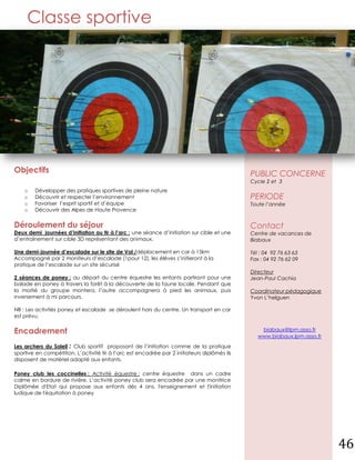 Classe sportive




Objectifs                                                                                     PUBLIC CONCERNE
                                                                                              Cycle 2 et 3
    o   Développer des pratiques sportives de pleine nature
    o   Découvrir et respecter l’environnement                                                PERIODE
    o   Favoriser l’esprit sportif et d’équipe                                                Toute l’année
    o   Découvrir des Alpes de Haute Provence


Déroulement du séjour                                                                         Contact
Deux demi journées d’initiation au tir à l’arc : une séance d’initiation sur cible et une     Centre de vacances de
d’entraînement sur cible 3D représentant des animaux.                                         Biabaux

Une demi-journée d’escalade sur le site de Vol /déplacement en car à 15km                     Tél : 04 92 76 63 63
Accompagné par 2 moniteurs d’escalade (1pour 12), les élèves s’initieront à la                Fax : 04 92 76 62 09
pratique de l’escalade sur un site sécurisé
                                                                                              Directeur
2 séances de poney : au départ du centre équestre les enfants partiront pour une              Jean-Paul Cachia
balade en poney à travers la forêt à la découverte de la faune locale, Pendant que
la moitié du groupe montera, l’autre accompagnera à pied les animaux, puis                    Coordinateur pédagogique
inversement à mi parcours.                                                                    Yvon L’helguen

NB : Les activités poney et escalade se déroulent hors du centre. Un transport en car
est prévu.


Encadrement                                                                                       biabaux@lpm.asso.fr
                                                                                                 www.biabaux.lpm.asso.fr
Les archers du Soleil : Club sportif proposant de l’initiation comme de la pratique
sportive en compétition. L’activité tir à l’arc est encadrée par 2 initiateurs diplômés ils
disposent de matériel adapté aux enfants.

Poney club les coccinelles : Activité équestre : centre équestre dans un cadre
calme en bordure de rivière. L’activité poney club sera encadrée par une monitrice
Diplômée d'Etat qui propose aux enfants dès 4 ans, l'enseignement et l'initiation
ludique de l'équitation à poney




                                                                                                                           46
 