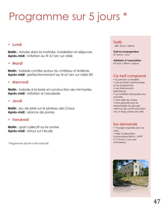 Programme sur 5 jours *

                                                             Tarifs
• Lundi                                                       240 Euros / élève

Matin : Arrivée dans la matinée, installation et déjeuner.   Tarif accompagnateur
                                                             31 Euros / Jour
Après-midi : initiation au tir à l’arc sur cible
                                                             Adhésion à l'association
• Mardi                                                      4 Euros / élève / séjour


Matin : balade contée autour du château d’Ardènes
Après-midi : perfectionnement au tir à l’arc sur cible 3D    Ce tarif comprend
                                                             • la pension complète
• Mercredi                                                   • Les activités mentionnées
                                                             sur le programme
                                                             • Les intervenants
Matin : balade à la borie et construction de mini bories     spécifiques
Après-midi : initiation à l’escalade.                        • Le matériel nécessaire aux
                                                             activités
                                                             • Une salle de classe
• Jeudi                                                      • Une gratuité pour le
                                                             responsable du groupe
Matin : jeu de piste sur le plateau des Craux                •service de communication
Après-midi : séance de poney                                 via un blog classe sécurisé


• Vendredi
                                                             Sur demande
Matin : sport collectif sur le centre                        • Voyage organisé par nos
Après-midi : retour sur l’école                              soins.
                                                             • Mise à disposition
                                                             d'animateurs BAFA / AFPS
                                                             (115 Euros / Jour par
* Programme donné à titre indicatif.                         animateur)




                                                                                            47
 