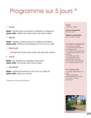 Programme sur 5 jours *

                                                                 Tarifs
• Lundi                                                           209 Euros / élève

                                                                 Tarif accompagnateur
Matin : Arrivée dans la matinée, installation et déjeuner.       31 Euros / Jour
Après-midi : Atelier de construction des micro-fusées
                                                                 Adhésion à l'association
                                                                 4 Euros / élève / séjour
• Mardi
Matin : balade contée autour du château d’Ardènes
Après-midi : initiation à la pratique du tir à l’arc sur cible   Ce tarif comprend
                                                                 • la pension complète
                                                                 • Les activités mentionnées
• Mercredi                                                       sur le programme
                                                                 • Les intervenants spécifiques
      Journée de construction et de vols des cerfs volants       • Le matériel nécessaire aux
                                                                 activités
                                                                 • Une salle de classe
• Jeudi                                                          • Une gratuité pour le
                                                                 responsable du groupe
Matin : jeu de piste sur le plateau des Craux                    •service de communication
                                                                 via un blog classe sécurisé
Après-midi : lancement des micro-fusées

• Vendredi
                                                                 Sur demande
Matin : perfectionnement au tir à l’arc sur cible 3D             • Voyage organisé par nos
Après-midi : retour sur l’école                                  soins.
                                                                 • Mise à disposition
                                                                 d'animateurs BAFA / AFPS
                                                                 (115 Euros / Jour par
                                                                 animateur)
* Programme donné à titre indicatif.




                                                                                                  49
 