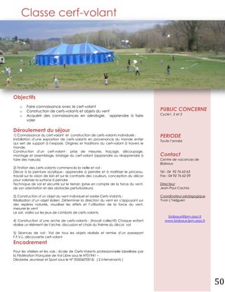 Classe cerf-volant




Objectifs
    o   Faire connaissance avec le cerf-volant
    o   Construction de cerfs-volants et objets du vent                                 PUBLIC CONCERNE
    o   Acquérir des connaissances en aérologie, apprendre à faire                      Cycle1, 2 et 3
        voler

Déroulement du séjour
1) Connaissance du cerf volant et construction de cerfs-volants individuels :           PERIODE
Installation d’une exposition de cerfs-volants en provenance du monde entier
                                                                                        Toute l’année
qui sert de support à l’exposé. Origines et traditions du cerf-volant à travers le
monde.
Construction d’un cerf-volant : prise de mesures, traçage, découpage,
montage et assemblage, bridage du cerf-volant (apprendre ou réapprendre à               Contact
faire des nœuds)                                                                        Centre de vacances de
                                                                                        Biabaux
2) Finition des cerfs-volants commencés la veille et vol :
Décor à la peinture acrylique : apprendre à peindre et à maîtriser le pinceau,          Tél : 04 92 76 63 63
travail sur la vision de loin et sur le contraste des couleurs, conception du décor     Fax : 04 92 76 62 09
pour valoriser la surface à peindre
Technique de vol et sécurité sur le terrain (prise en compte de la force du vent,       Directeur
de son orientation et des obstacles perturbateurs)                                      Jean-Paul Cachia

3) Construction d’un objet du vent individuel et soirée Cerfs-Volants :                 Coordinateur pédagogique
Réalisation d’un objet éolien .Déterminer la direction du vent en s’appuyant sur        Yvon L’helguen
des repères naturels, visualiser les effets et l’utilisation de la force du vent,
mesurer le vent
Le soir, vidéo sur les jeux de combats de cerfs-volants
                                                                                            biabaux@lpm.asso.fr
4) Construction d’une arche de cerfs-volants : (travail collectif) Chaque enfant           www.biabaux.lpm.asso.fr
réalise un élément de l’arche, discussion et choix du thème du décor, vol

5) Séances de vol : Vol de tous les objets réalisés et remise d’un passeport
F.F.V.L. découverte cerf-volant
Encadrement
Pour les ateliers et les vols : école de Cerfs-Volants professionnelle labellisée par
la Fédération Française de Vol Libre sous le N°01941 –
Déclarée Jeunesse et Sport sous le N° 00506ET0018. ( 2 intervenants )




                                                                                                                     50
 