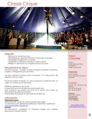 Classe Cirque




Objectifs
   - Découvrir le monde du cirque                                              PUBLIC
   - Développer les capacités motrices et l''expression corporelle
   - Développer l'imagination, la curiosité
                                                                               CONCERNE
   - Apprendre à construire ensemble un projet collectif                       Cycle 1 :
   - Réaliser un spectacle sous chapiteau devant un public                     atelier sans spectacle
                                                                               Cycle2et3 :
Déroulement du séjour                                                          ateliers +spectacle
Activités proposés : Trapèze, fil, boule d'équilibre, échasses, acrobaties,
jonglerie, chorégraphies, jeux de scène...                                     PERIODE
                                                                               Toute l’année :
Les trois premières séances seront consacrées à la découverte des              Sous chapiteau de Mars à
différents outils du cirque.                                                   Octobre

Ensuite les enfants choisissent un outil sur lequel ils se perfectionnent et
créent un numéro pour le spectacle.                                            Contact
                                                                               Centre de vacances de
Répétition générale et spectacle.                                              Biabaux
Le spectacle est en fin de séjour le samedi après-midi.                        Tél : 04 92 76 63 63
Nous proposons aux parents de venir sur le centre pour assister au             Fax : 04 92 76 62 09
spectacle et récupérer leurs enfants
Il est possible de proposer un spectacle le vendredi soir.                     Directeur
                                                                               Jean-Paul Cachia
                                                                               Coordinateur
Intervenants                                                                   pédagogique
Intervenant cirque :                                                           Yvon L’helguen
Atelier Nomade : école de cirque proposant des stages.
Les animateurs sont diplômés et agrées par l’inspection académique.
http://www.atelier-nomade.org                                                   biabaux@lpm.asso.fr
                                                                               www.biabaux.lpm.asso.fr
Matériel
Les intervenants     possèdent un chapiteau équipé (son, lumières,
plancher) et chauffé si besoin.

                                                                                                          6
 