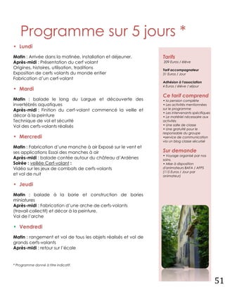 Programme sur 5 jours *
• Lundi
Matin : Arrivée dans la matinée, installation et déjeuner.       Tarifs
Après-midi : Présentation du cerf volant                         209 Euros / élève
Origines, histoires, utilisation, traditions                     Tarif accompagnateur
Exposition de cerfs volants du monde entier                      31 Euros / Jour
Fabrication d’un cerf-volant
                                                                 Adhésion à l'association
                                                                 4 Euros / élève / séjour
• Mardi
                                                                 Ce tarif comprend
Matin : balade le long du Largue et découverte des               • la pension complète
invertébrés aquatiques                                           • Les activités mentionnées
Après-midi : Finition du cerf-volant commencé la veille et       sur le programme
                                                                 • Les intervenants spécifiques
décor à la peinture                                              • Le matériel nécessaire aux
Technique de vol et sécurité                                     activités
Vol des cerfs-volants réalisés                                   • Une salle de classe
                                                                 • Une gratuité pour le
                                                                 responsable du groupe
• Mercredi                                                       •service de communication
                                                                 via un blog classe sécurisé
Matin : Fabrication d’une manche à air Exposé sur le vent et
ses applications Essai des manches à air                         Sur demande
                                                                 • Voyage organisé par nos
Après-midi : balade contée autour du château d’Ardènes           soins.
Soirée : veillée Cerf-volant :                                   • Mise à disposition
Vidéo sur les jeux de combats de cerfs-volants                   d'animateurs BAFA / AFPS
                                                                 (115 Euros / Jour par
et vol de nuit                                                   animateur)

• Jeudi
Matin : balade à la borie et construction de bories
miniatures
Après-midi : Fabrication d’une arche de cerfs-volants
(travail collectif) et décor à la peinture.
Vol de l’arche

• Vendredi
Matin : rangement et vol de tous les objets réalisés et vol de
grands cerfs-volants
Après-midi : retour sur l’école


* Programme donné à titre indicatif.




                                                                                                  51
 