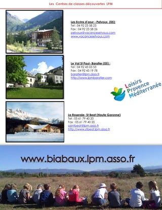 Les Centres de classes découvertes LPM




            Les Ecrins d’azur - Pelvoux (05):
            Tel : 04 92 23 58 23
            Fax : 04 92 23 58 26
            pelvoux@vacancesetvous.com
            www.vacancesetvous.com




            Le Val St Paul- Baratier (05) :
            Tel : 04 92 43 03 53
            Fax : 04 92 43 19 78
            baratier@lpm.asso.fr
            http://www.lpmbaratier.com




           La Roseraie- St Beat (Haute Garonne)
           Tel : 05 61 79 40 20
           Fax : 05 61 79 40 20
           saintbeat@lpm.asso.fr
           http://www.stbeat.lpm.asso.fr




                                                  54
 