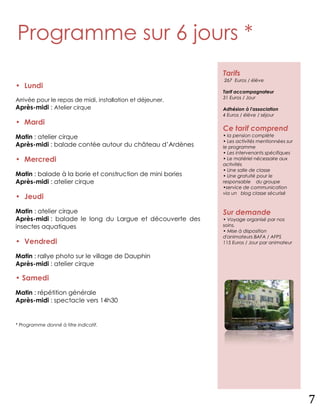Programme sur 6 jours *
                                                           Tarifs
                                                           267 Euros / élève
• Lundi
                                                           Tarif accompagnateur
                                                           31 Euros / Jour
Arrivée pour le repas de midi, installation et déjeuner.
Après-midi : Atelier cirque                                Adhésion à l'association
                                                           4 Euros / élève / séjour
• Mardi
                                                           Ce tarif comprend
Matin : atelier cirque                                     • la pension complète
                                                           • Les activités mentionnées sur
Après-midi : balade contée autour du château d’Ardènes     le programme
                                                           • Les intervenants spécifiques
• Mercredi                                                 • Le matériel nécessaire aux
                                                           activités
                                                           • Une salle de classe
Matin : balade à la borie et construction de mini bories   • Une gratuité pour le
Après-midi : atelier cirque                                responsable du groupe
                                                           •service de communication
                                                           via un blog classe sécurisé
• Jeudi
Matin : atelier cirque                                     Sur demande
Après-midi : balade le long du Largue et découverte des    • Voyage organisé par nos
insectes aquatiques                                        soins.
                                                           • Mise à disposition
                                                           d'animateurs BAFA / AFPS
• Vendredi                                                 115 Euros / Jour par animateur

Matin : rallye photo sur le village de Dauphin
Après-midi : atelier cirque

• Samedi
Matin : répétition générale
Après-midi : spectacle vers 14h30


* Programme donné à titre indicatif.




                                                                                             7
 