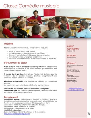 Classe Comédie musicale




Objectifs
                                                                               PUBLIC
Réaliser une comédie-musicale qui sera présentée en public
                                                                               CONCERNE
   o    Ecrire et mettre en chanson 4 textes                                   Cycle 2 et 3
   o    Enregistrer ces chansons via un studio numérique
        Découvrir les techniques théâtrales et de mise en scène
   o
                                                                               PERIODE
   o    Travailler ensemble sur un projet en commun                            Toute l’année
   o    Découvrir la Haute Provence au travers de balades et d’activités

Déroulement du séjour                                                          Contact
                                                                               Centre de vacances de
Avant le séjour, prise de contact avec l’enseignant afin de réfléchir sur la   Biabaux
thématique de la comédie et des divers éléments qui permettront à la
classe de bien préparer le séjour.                                             Tél : 04 92 76 63 63
                                                                               Fax : 04 92 76 62 09
1 séance de 3h par jour, le matin ou l’après midi, d’ateliers pour la
                                                                               Directeur
réalisation de la comédie-musicale. (Écriture, enregistrement des              Jean-Paul Cachia
chansons, mise en scène de la comédie…)                                        Coordinateur
                                                                               pédagogique
Réalisation du spectacle (une vingtaine de minutes) qui clôturera la           Yvon L’helguen
semaine
Les parents sont bien entendu conviés à cette représentation.

Un CD audio des chansons réalisées sera remis à l’enseignant                    biabaux@lpm.asso.fr
                                                                               www.biabaux. lpm.asso.fr
une mise en ligne des chansons (téléchargeables) sera disponible sur le
site internet du centre pour les parents.


Encadrement
Compagnie Virgule : regroupement d’artistes (chanteurs, musiciens
techniciens, acteurs) proposant du spectacle vivant et de l’initiation au
théâtre et à la musique partenaire de LPM depuis plus de 5 ans
L’association met à disposition durant la totalité du séjour :
1 metteur en scène, comédien et chanteur,
1 compositeur – technicien du spectacle
Matériel mis à disposition :
Studio numérique, matériel d’éclairage et de sonorisation
http://www.compagnievirgule.com                                                                           8
 