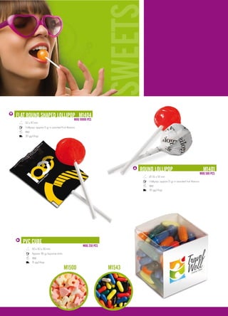 SWEETS                                                                         S
FlaT RoUNd ShapEd lollIpop M1404
                                                    MoQ 10000 pCS
   52 x 110 mm
   1 lollipop, approx 5 gr in assorted fruit flavours
   18M
   30 gg/days




                                                                                RoUNd lollIpop                                             M1401
                                                                                                                                         MoQ 500 pCS
                                                                                   Ø 26 x 92 mm
                                                                                   1 lollipop, approx 13 gr in assorted fruit flavours
                                                                                   18M
                                                                                   30 gg/days




  pVC CUbE
                                                          MoQ 250 pCS
         50 x 50 x 50 mm
         Approx. 85 gr liquorice sticks.
         18M
         15 gg/days

                                           M1500                        M1543
 