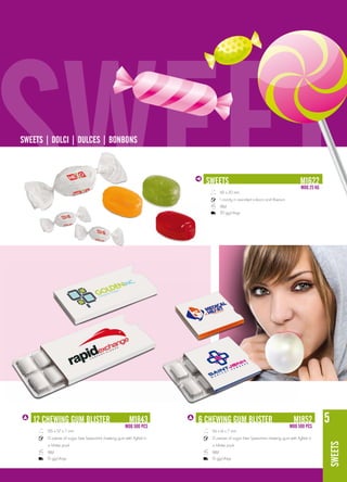 SWEET
SWEETS | dolCI | dUlCES | boNboNS



                                                                         SWEETS
                                                                              65 x 20 mm
                                                                              1 candy in assorted colours and flavours
                                                                              18M
                                                                              20 gg/days
                                                                                                                                M1622
                                                                                                                                MoQ 25 KG




   12 ChEWING GUM blISTER                                M1843
                                                      MoQ 500 pCS
                                                                       6 ChEWING GUM blISTER                                M1852
                                                                                                                         MoQ 500 pCS
                                                                                                                                            5
       105 x 57 x 7 mm                                                    56 x 61 x 7 mm
       12 pieces of sugar free Spearmint chewing gum with Xylitol in      12 pieces of sugar free Spearmint chewing gum with Xylitol in
                                                                                                                                            SWEETS




       a blister pack                                                     a blister pack
       18M                                                                18M
       15 gg/days                                                         15 gg/days
 