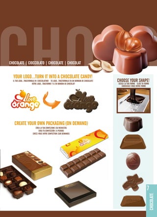 CHOCO
ChoColaTE | CIoCColaTo | ChoColaTE | ChoColaT


  YoUR loGo...TURN IT INTo a ChoColaTE CaNdY!
  Il TUo loGo...TRaSFoRMalo IN CIoCColaTINo! TU loGo...TRaSFoRMalo EN UN boMboN dE ChoColaTE!
                        VoTRE loGo...TRaSFoRME-T-Il EN boNboN dE ChoColaT!
                                                                                                ChooSE YoUR ShapE!
                                                                                                SCEGlI la TUa FoRMa ElIGE TU FoRMa
                                                                                                   ChoISISSEZ-VoUS VoTRE FoRME




   CREaTE YoUR oWN paCKaGING (oN dEMaNd)
                           CREa la TUa CoNFEZIoNE (SU RIChIESTa)
                              CREa TU CoNFECCIÓN ( a pEdIdo)
                        CREÉZ-VoUS VoTRE CoNFECTIoN (SUR dEMaNdE)




                                                                                                                               7
                                                                                                                                 CHOCOLATE
 