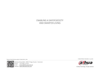 www.dahuasecurity.com
© Dahua Technology, All rights reserved
IP VIDEO PRODUCT SELECTION - 01, Jan 2018
* Design and specifications are subject to change without notice.
ENABLING A SAFERSOCIETY
AND SMARTERLIVING
Bonanjo,AtriumMall - SPAR 2e Etage,Douala– Cameroon
Phone : +237 696 27 0736
Email : contact@dahuasecurity.cm
Website : www.dahuasecurity.com
 