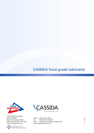 CASSIDA food grade lubricants 
11/14 700296 
FUCHS LUBRITECH GmbH 
FOOD DIVISION 
Werner-Heisenberg-Straße 1 
67661 Kaiserslautern / Germany 
www.fuchs-lubritech.com 
Phone +49 (0) 6301 3206-0 
Fax +49 (0) 6301 3206-940 
Email cassida.lubricants@fuchs-lubritech.de 
www.cassida-lubricants.com 
