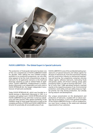 CASSIDA – by FUCHS LUBRITECH 3 
FUCHS LUBRITECH – The Global Expert in Special Lubricants 
The production of food grade lubricants has been one 
of the core competencies of FUCHS LUBRITECH GmbH 
for decades. After adding the new CASSIDA product 
portfolio to our production programme, we now offer 
what appears to be the most comprehensive range of 
lubricants for all application domains in the food and 
beverage industries as well as related fields of appli-cation. 
FUCHS LUBRITECH, headquartered in Kaisers-lautern 
(Germany), is an independent unit with roots in 
FUCHS PETROLUB AG, the largest independent manu-facturer 
of lubricants worldwide. 
Today FUCHS PETROLUB AG, which was founded as a 
family business in Mannheim (Germany) in 1931, is a 
company with global reach. FUCHS PETROLUB and the 
FUCHS LUBRITECH Group with their numerous subsidi-aries 
and sales partners offer global availability of the 
CASSIDA range of food grade lubricants as well as the 
complete portfolio of FUCHS and FUCHS LUBRITECH lu-bricants 
for practically all conceivable areas of use. 
FUCHS LUBRITECH is one of the worldwide leading man-ufacturers 
of special lubricants and release agents for 
all areas of industrial use, from the automotive industry 
and the construction industry to mechanical engineer-ing 
and farming. Our programme comprises concrete 
release agents, adhesive lubricants, lubricating fluids 
and greases, pastes, anti-friction coatings, sprays, glass 
processing media, as well as forming lubricants – a to-tal 
of more than 1,000 specialised products matched 
exactly to the respective purpose of use. Environmental 
protection, work safety, and user safety enjoy our high-est 
priority not only during production, but already 
during research and development. 
Our unique concentration on the development and 
production of lubricants, coupled with an above-aver-age 
rate of innovation, is one of the greatest strengths 
of the FUCHS LUBRITECH Group. In all our endeavours, 
our main focus is always on the needs and individual 
requirements of our customers. 
 
