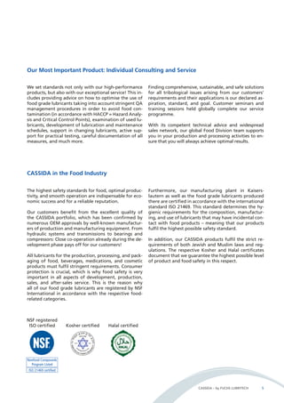 CASSIDA – by FUCHS LUBRITECH 5 
Our Most Important Product: Individual Consulting and Service 
We set standards not only with our high-performance 
products, but also with our exceptional service! This in-cludes 
providing advice on how to optimise the use of 
food grade lubricants taking into account stringent QA 
management procedures in order to avoid food con-tamination 
(in accordance with HACCP = Hazard Analy-sis 
and Critical Control Points), examination of used lu-bricants, 
development of lubrication and maintenance 
schedules, support in changing lubricants, active sup-port 
for practical testing, careful documentation of all 
measures, and much more. 
The highest safety standards for food, optimal produc-tivity, 
and smooth operation are indispensable for eco-nomic 
success and for a reliable reputation. 
Our customers benefit from the excellent quality of 
the CASSIDA portfolio, which has been confirmed by 
numerous OEM approvals by well-known manufactur-ers 
of production and manufacturing equipment. From 
hydraulic systems and transmissions to bearings and 
compressors: Close co-operation already during the de-velopment 
phase pays off for our customers! 
All lubricants for the production, processing, and pack-aging 
of food, beverages, medications, and cosmetic 
products must fulfil stringent requirements. Consumer 
protection is crucial, which is why food safety is very 
important in all aspects of development, production, 
sales, and after-sales service. This is the reason why 
all of our food grade lubricants are registered by NSF 
International in accordance with the respective food-related 
categories. 
Kosher certified Halal certified 
Furthermore, our manufacturing plant in Kaisers-lautern 
as well as the food grade lubricants produced 
there are certified in accordance with the international 
standard ISO 21469. This standard determines the hy-gienic 
requirements for the composition, manufactur-ing, 
and use of lubricants that may have incidental con-tact 
with food products – meaning that our products 
fulfil the highest possible safety standard. 
In addition, our CASSIDA products fulfil the strict re-quirements 
of both Jewish and Muslim laws and reg-ulations. 
The respective Kosher and Halal certificates 
document that we guarantee the highest possible level 
of product and food safety in this respect. 
CASSIDA in the Food Industry 
Finding comprehensive, sustainable, and safe solutions 
for all tribological issues arising from our customers’ 
requirements and their applications is our declared as-piration, 
standard, and goal. Customer seminars and 
training sessions held globally complete our service 
programme. 
With its competent technical advice and widespread 
sales network, our global Food Division team supports 
you in your production and processing activities to en-sure 
that you will always achieve optimal results. 
NSF registered 
ISO certified 
 