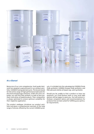 Being one of our core competencies, food grade lubri-cants 
are assigned a special brand in our product port-folio: 
CASSIDA food grade lubricants. This brand stands 
for the entire range of high-performance lubricants for 
the food and beverage industries. Under this joint um-brella, 
you will find fully synthetic as well as semi-syn-thetic 
and white oil based products. Their composition 
is always optimised to ensure optimum suitability for 
their respective application. 
This product catalogue introduces our product port-folio 
and gives a comprehensive overview of the wide 
range of services offered by the current CASSIDA prod-ucts. 
6 CASSIDA – by FUCHS LUBRITECH 
It is divided into the subcategories CASSIDA Fluids 
(fully synthetic), CASSIDA Greases (fully synthetic), and 
FM Lubricants (white oil based resp. semi-synthetic). 
Should you be unable to find a product or have any 
questions, our Food Division team or your local sales 
partner will be happy to assist you. You will receive in-dividual, 
competent advice and recommendations for 
products that are best suited for fulfilling your particu-lar 
requirements. 
At a Glance! 
 