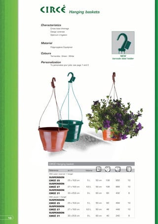 Hanging baskets


     Characteristics
     	      Cross base drainage
     	      Design contrast
     	      Optimum irrigation


     Material
     	      Polypropylene Copolymer


     Colours
     	      Terracotta - Green - White                                          NEW
                                                                         barcode label holder
     Personalization
     	      To personalize your pots: see page 1 and 2




           CIRCÉ Hanging basket

           Reference              øxH             Volume
           With water reservoir + hanger
           SUSPENSION
           CIRCÉ 25               25 x 16,8 cm      5L     50 cm   138      950        10
           SUSPENSION
           CIRCÉ 27               27 x 18,6 cm     6,5 L   50 cm   108      868        10
           SUSPENSION
           CIRCÉ 31               30 x 20,6 cm      9L     60 cm   60       432         8
           With saucer + hanger
           SUSPENSION
           CIRCÉ 25               25 x 16,8 cm      5L     50 cm   60       494        10
           SUSPENSION
           CIRCÉ 27               27 x 18,6 cm     6,5 L   50 cm   48       448        10
           SUSPENSION
           CIRCÉ 31               30 x 20,6 cm      9L     60 cm   40       240         8
13
 