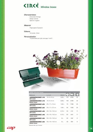 Window boxes


Characteristics
	      Cross base drainage
	      Design contrast
	      Optimum irrigation


Material
	      Polypropylene Copolymer


Colours
	      Terracotta - Green


Personalization
	      To personalize your pots: see page 1 and 2




      CIRCÉ Window boxes
      Reference                       LxlxH               Volume
      JARDINIÈRECIRCÉ J18             18 x 8 x 9 cm       0,95 L   120   2 640   42
      with saucer
      JARDINIÈRECIRCÉ J18             18 x 8 x 9 cm       0,95 L   168   3 360   42
      without saucer
      JARDINIÈRECIRCÉ J25             25 x 11 x 10 cm     1,82 L   70    1 596   25
      with saucer
      JARDINIÈRECIRCÉ J25             25 x 11 x 10 cm     1,82 L   84    1 900   25
      without saucer
      JARDINIÈRECIRCÉ J40             40 x 16 x 14,3 cm   6,10 L   50    416     11
      with saucer
      JARDINIÈRECIRCÉ J40             40 x 16 x 14,3 cm   6,10 L   60    640     11
      without saucer

      JARDINIÈRECIRCÉ J50             50 x 16 x 14,5 cm    8L      26    338     8
      with saucer
      JARDINIÈRECIRCÉ J50             50 x 16 x 14,5 cm    8L      30    384     8
      without saucer
      Delivered with clip on saucer


                                                                                      14
 