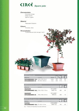 Square pots


     Characteristics
     	      Cross base drainage
     	      Design contrast
     	      Optimum irrigation


     Material
     	      Polypropylene Copolymer


     Colours
     	      Terracotta - Green


     Personalization
     	      To personalize your pots: see page 1 and 2




           CIRCÉ Square pots
           Reference                        LxlxH                  Volume
           POTCARRÉCIRCÉ 10,5 10,5 x 10,5 x 9 cm                   0,55 L    450    7 722   60
           POTCARRÉCIRCÉ 20   20 x 20 x 14,6 cm                     3,3 L    240    1512    12


           CIRCÉ Saucers for square pots
           Reference                        LxlxH                  *
           SOUCOUPE                                                POT CARRÉ *
           POTCARRÉCIRCÉ 10,5 10,2 x 10,2 x 1,6 cm                  CIRCÉ 10,5      450     60

           SOUCOUPE                                                POT CARRÉ *
           POTCARRÉCIRCÉ 20                18,6 x 18,6 x 2,3 cm      CIRCÉ 20       240     12


           CIRCÉ Tray for square 10,5
           Referenz                         LxlxH                  *
           PLATEAU                                                 3 POTS CARRÉS*
           POTCARRÉCIRCÉ 10,5 31 x 8,2 x 1,4 cm                      CIRCÉ 10,5     150     20
          Key: * > Saucers corresponding to the above references
15
 