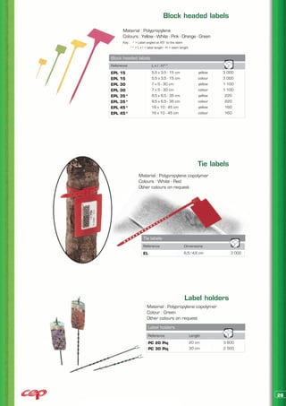Block headed labels

       Material : Polypropylene
       Colours : Yellow - White - Pink - Orange - Green
       Key : * > Label angled at 45° to the stem
            ** > L x l = label length - H = stem length


Block headed labels
Reference                   L x l - H**
EPL   15                    5,5 x 3,5 - 15 cm                  yellow   3 000
EPL   15                    5,5 x 3,5 - 15 cm                  colour   3 000
EPL   30                    7 x 5 - 30 cm                      yellow   1 100
EPL   30                    7 x 5 - 30 cm                      colour   1 100
EPL   35*                   9,5 x 6,5 - 35 cm                  yellow    220
EPL   35*                   9,5 x 6,5 - 35 cm                  colour    220
EPL   45*                   16 x 10 - 45 cm                    yellow    160
EPL   45*                   16 x 10 - 45 cm                    colour    160




                                                              Tie labels
                  Material : Polypropylene copolymer
                  Colours : White - Red
                  Other colours on request




                     Tie labels
                     Reference                     Dimensions
                     EL                            6,5/4,6 cm              3 000




                                                    Label holders
                        Material : Polypropylene copolymer
                        Colour : Green
                        Other colours on request
                          Label holders
                          Reference                       Length
                          PC 20 Piq                       20 cm         3 600
                          PC 30 Piq                       30 cm         2 500




                                                                                   26
 