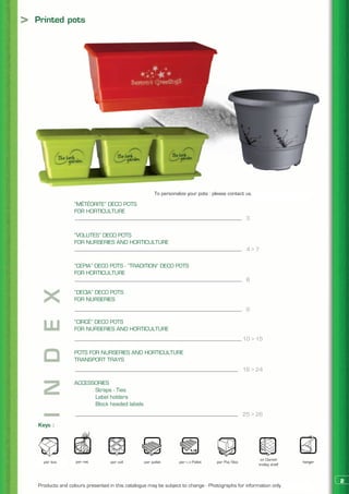 >   Printed pots




                                                         To personalize your pots : please contact us.

                    “MÉTÉORITE” DECO POTS
                    FOR HORTICULTURE
                                                                                                    3

                    “VOLUTES” DECO POTS
                    FOR NURSERIES AND HORTICULTURE
                                                                                                    4>7

                    “CEPIA” DECO POTS - “TRADITION” DECO POTS
                    FOR HORTICULTURE
                                                                                                    8

                    “DECIA” DECO POTS
    I N D E X




                    FOR NURSERIES
                                                                                                    9

                    “CIRCÉ” DECO POTS
                    FOR NURSERIES AND HORTICULTURE
                                                                                                   10 > 15

                    POTS FOR NURSERIES AND HORTICULTURE
                    TRANSPORT TRAYS
                                                                                                   16 > 24

                    ACCESSORIES
                    	     Straps - Ties
                    	     Label holders
                    	     Block headed labels
                                                                                                   25 > 26
    Keys :




                                                                                                          on Danish
      per box       per net         per cell       per pallet       per 1/2 Pallet   per Pal/Box                         hanger
                                                                                                         trolley shelf



                                                                                                                                  2
    Products and colours presented in this catalogue may be subject to change - Photographs for information only.
 