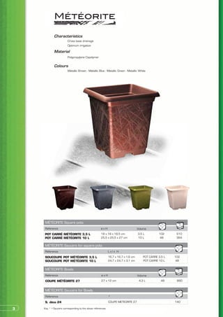 Characteristics
            	           Cross base drainage
            	           Optimum irrigation

            Material
            	           Polypropylene Copolymer


            Colours
            	           Metallic Brown - Metallic Blue - Metallic Green - Metallic White




     MÉTÉORITE Square pots
     Reference                                       øxH                            Volume
    POT CARRÉ MÉTÉORITE 3,5 L                        18 x 18 x 18,5 cm              3,5 L         102      510
    POT CARRÉ MÉTÉORITE 10 L                         25,5 x 25,5 x 27 cm            10 L          48       384

     MÉTÉORITE Saucers for square pots
     Reference                                               Lxlx H
     SOUCOUPE POT MÉTÉORITE 3,5 L                            16,7 x 16,7 x 1,6 cm       POT CARRE 3,5 L   102
     SOUCOUPE POT MÉTÉORITE 10 L                             24,7 x 24,7 x 3,1 cm       POT CARRE 10 L    48

     MÉTÉORITE Bowls
     Reference                                        øxH                           Volume
     COUPE MÉTÉORITE 27                               27 x 12 cm                     4,3 L          48     880


     MÉTÉORITE Saucers for Bowls
     Reference                                               *
     S. déco 24                                              COUPE METEORITE 27                           140

3   Key: * > Saucers corresponding to the above references
 