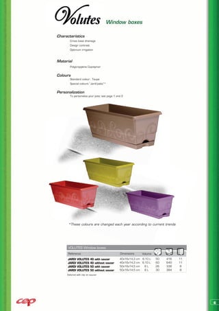 Window boxes

Characteristics
	      Cross base drainage
	      Design contrast
	      Optimum irrigation


Material
	      Polypropylene Copolymer


Colours
	      Standard colour : Taupe
	      Special colours “Jardi’patio”*


Personalization
	      To personalize your pots: see page 1 and 2




      *These colours are changed each year according to current trends




      VOLUTES Window boxes
      Reference                                 Dimensions    Volume
      JARDI   VOLUTES     40   with saucer      40x16x14,3 cm 6,10 L   50   416   11
      JARDI   VOLUTES     40   without saucer   40x16x14,3 cm 6,10 L   60   640   11
      JARDI   VOLUTES     50   with saucer      50x16x14,5 cm  8L      26   338    8
      JARDI   VOLUTES     50   without saucer   50x16x14,5 cm   8L     30   384   8
     Delivred with clip on saucer




                                                                                       6
 