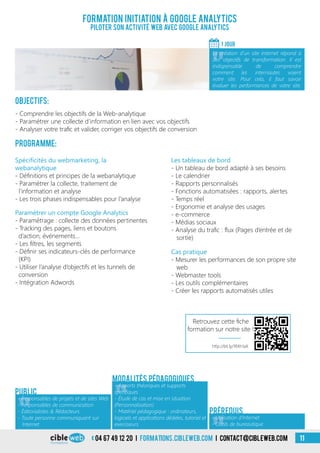 04 67 49 12 20 i formations.cibleweb.com i Contact@cibleweb.com 11
Formation Initiation à Google Analytics
Piloter son activité web avec Google analytics
1 jour
«
La création d’un site internet répond à
des objectifs de transformation. Il est
indispensable de comprendre
comment les internautes voient
votre site. Pour cela, il faut savoir
évaluer les performances de votre site.
Objectifs:
- Comprendre les objectifs de la Web-analytique
- Paramétrer une collecte d’information en lien avec vos objectifs
- Analyser votre trafic et valider, corriger vos objectifs de conversion
Programme:
Spécificités du webmarketing, la
webanalytique
- Définitions et principes de la webanalytique
- Paramétrer la collecte, traitement de
l’information et analyse
- Les trois phases indispensables pour l’analyse
Les tableaux de bord
- Un tableau de bord adapté à ses besoins
- Le calendrier
- Rapports personnalisés
- Fonctions automatisées : rapports, alertes
- Temps réel
- Ergonomie et analyse des usages
- e-commerce
- Médias sociaux
- Analyse du trafic : flux (Pages d’entrée et de
sortie)
Paramétrer un compte Google Analytics
- Paramétrage : collecte des données pertinentes
- Tracking des pages, liens et boutons
d’action, événements…
- Les filtres, les segments
- Définir ses indicateurs-clés de performance
(KPI)
- Utiliser l’analyse d’objectifs et les tunnels de
conversion
- Intégration Adwords
Cas pratique
- Mesurer les performances de son propre site
web
- Webmaster tools
- Les outils complémentaires
- Créer les rapports automatisés utiles
«
- Responsables de projets et de sites Web
- Responsables de communication
- Éditorialistes & Rédacteurs
- Toute personne communiquant sur
Internet
Public
«
- Apports théoriques et supports
spécifiques
- Étude de cas et mise en situation
(Personnalisation)
- Matériel pédagogique : ordinateurs,
logiciels et applications dédiées, tutoriel et
exerciseurs
Modalités pédagogiques
- Utilisation d’Internet
- Outils de bureautique
Prérequis
Retrouvez cette fiche
formation sur notre site !
http://bit.ly/1RXh1aX
 