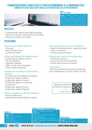 04 67 49 12 20 i formations.cibleweb.com i Contact@cibleweb.com12
Formation Google analytics et perfectionnement à la webanalytics
comment piloter son activité grâce à ses indicateurs clés de performance
«
- Webmasters
- Référenceurs « in house »
- Webmarketeurs
- Entrepreneurs
- Décideurs d’entreprise…
Public
«
- Apports théoriques et supports
spécifiques
- Étude de cas et mise en situation
(Personnalisation)
- Matériel pédagogique : ordinateurs,
logiciels et applications dédiées, tutoriel et
exerciseurs
Modalités pédagogiques
Objectifs:
- Comprendre les objectifs de la Web-analytique
- Définir ses indicateurs clés de performance (KPIs)
- Observer et analyser les résultats
Programme:
1 À 2 jours
«
Vous souhaitez optimiser vos ventes
en ligne ? Améliorer la connaissance
de votre marché cible ? Améliorer votre
ROI ? Votre outil d’analyse et de mesure
d’audience est la clé vers la réussite, il
vous guidera pour effectuer les bon choix.
Qu’est-ce que la Webanalytique ?
- Historique
- Panorama des acteurs
- La notion de Trinité
Créer des objectifs et le suivi des objectifs
- Objectifs de transformations : page vue, temps
passé, e-commerce…
- Suivi des boutons d’actions
Un bon paramétrage de Google Analytics
- Paramétrage du tableau de bord
- Filtrer les données
- Intégration Adwords
- Définir ses KPIs selon ses besoins
- Utiliser l’analyse d’objectifs
Travailler avec les tableaux de bord et les
rapports
- Un tableau de bord adapté à ses besoins
- Analyse des rapports Visiteurs
- Analyse des rapports Contenu
- Analyse des rapports E-commerce
- Le calendrier
- Analyse des rapports Sources
- Analyse des rapports Objectifs
Filtrer et segmenter les données collectées
- Filtres et profils/ vues
- Segmentation des données post collecte
Analyse cross-canal de la trasnformation
- Tunnels de conversion
- Sources de trafic et transformation
- Transformation directe et indirecte
Cas pratique
- Mesurer les performances de son propre site
web et déploiement d’un plan d’action correctif
- Utilisation d’Internet
- Outils de bureautique
Prérequis
http://bit.ly/1Q9qjKW
Retrouvez cette fiche
formation sur notre site !
 