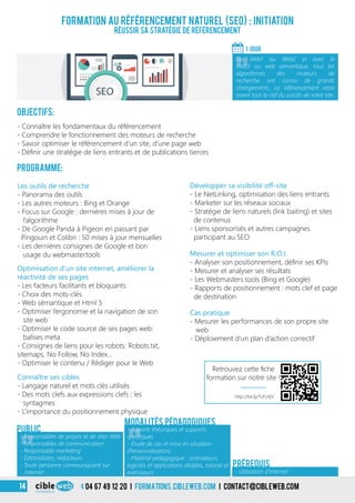 3
Formation au référencement naturel (SEO) : Initiation
Réussir sa stratégie de référencement
Objectifs:
- Connaître les fondamentaux du référencement
- Comprendre le fonctionnement des moteurs de recherche
- Savoir optimiser le référencement d’un site, d’une page web
- Définir une stratégie de liens entrants et de publications tierces
Programme:
1 jour
«
Du Web1 au Web2 et avec le
Web3 ou web sémantique, tous les
algorithmes des moteurs de
recherche ont connu de grands
changements. Le référencement reste
avant tout la clef du succès de votre site.
Les outils de recherche
- Panorama des outils
- Les autres moteurs : Bing et Orange
- Focus sur Google : dernières mises à jour de
l’algorithme
- De Google Panda à Pigeon en passant par
Pingouin et Colibri : 50 mises à jour mensuelles
- Les dernières consignes de Google et bon
usage du webmastertools
Développer sa visibilité off-site
- Le NetLinking, optimisation des liens entrants
- Marketer sur les réseaux sociaux
- Stratégie de liens naturels (link baiting) et sites
de contenus
- Liens sponsorisés et autres campagnes
participant au SEO
Optimisation d’un site internet, améliorer la
réactivité de ses pages
- Les facteurs facilitants et bloquants
- Choix des mots-clés
- Web sémantique et Html 5
- Optimiser l’ergonomie et la navigation de son
site web
- Optimiser le code source de ses pages web:
balises meta
- Consignes de liens pour les robots: Robots.txt,
sitemaps, No Follow, No Index…
- Optimiser le contenu / Rédiger pour le Web
Connaître ses cibles
- Langage naturel et mots clés utilisés
- Des mots clefs aux expressions clefs : les
syntagmes
- L’importance du positionnement physique
Mesurer et optimiser son R.O.I.
- Analyser son positionnement, définir ses KPIs
- Mesurer et analyser ses résultats
- Les Webmasters tools (Bing et Google)
- Rapports de positionnement : mots clef et page
de destination
Cas pratique
- Mesurer les performances de son propre site
web
- Déploiement d’un plan d’action correctif
«
- Responsables de projets et de sites Web
- Responsables de communication
- Responsable marketing
- Éditorialistes, rédacteurs
- Toute personne communiquant sur
Internet
Public
«
- Apports théoriques et supports
spécifiques
- Étude de cas et mise en situation
(Personnalisation)
- Matériel pédagogique : ordinateurs,
logiciels et applications dédiées, tutoriel et
exerciseurs
Modalités pédagogiques
- Utilisation d’Internet
Prérequis
04 67 49 12 20 i formations.cibleweb.com i Contact@cibleweb.com14
http://bit.ly/1UFz4jV
Retrouvez cette fiche
formation sur notre site !
 
