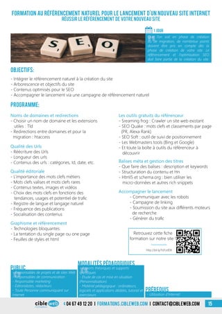 04 67 49 12 20 i formations.cibleweb.com i Contact@cibleweb.com 15
Formation au référencement naturel pour le lancement d’un nouveau site Internet
Réussir le référencement de votre nouveau site
Objectifs:
- Intégrer le référencement naturel à la création du site
- Arborescence et objectifs du site
- Contenus optimisés pour le SEO
- Accompagner le lancement via une campagne de référencement naturel
Programme:
1 jour
«
Que l’on soit en phase de création
ou de migration, de nombreux points
doivent être pris en compte dès la
phase de création de votre site. Le
référencement et l’optimisation SEO
doit faire partie de la création du site.
«
- Responsables de projets et de sites Web
- Responsables de communication
- Responsable marketing
- Éditorialistes, rédacteurs
- Toute Personne communiquant sur
Internet
Public
«
- Apports théoriques et supports
spécifiques
- Étude de cas et mise en situation
(Personnalisation)
- Matériel pédagogique : ordinateurs,
logiciels et applications dédiées, tutoriel et
exerciseurs
Modalités pédagogiques
- Utilisation d’Internet
Prérequis
Qualité éditoriale
- L’importance des mots clefs métiers
- Mots clefs valises et mots clefs rares
- Contenus textes, images et vidéos
- Choix des mots clefs en fonctions des
tendances, usages et potentiel de trafic
- Registre de langue et langage naturel
- Fréquence des publications
- Socialisation des contenus
Les outils gratuits du référenceur
- Sreaming frog : Crawler un site web existant
- SEO Quake : mots clefs et classements par page
(PR, Alexa Rank)
- SEO Soft : outil de suivi de positionnement
- Les Webmasters tools (Bing et Google)
- Et toute la boîte à outils du référenceur à
découvrir
Noms de domaines et redirections
- Choisir un nom de domaine et les extensions
utiles : Tld
- Redirections entre domaines et pour la
migration : htaccess
Qualité des Urls
- Réécriture des Urls
- Longueur des urls
- Contenus des urls : catégories, Id, date, etc.
Accompagner le lancement
- Communiquer avec les robots
- Campagne de linking
- Soumission du site aux différents moteurs
de recherche
- Générer du trafic
Graphisme et référencement
- Technologies bloquantes
- La tentation du single page ou one page
- Feuilles de styles et html
Balises méta et gestion des titres
- Que faire des balises : description et keywords
- Structuration du contenu et Hn
- Html5 et schema.org : bien utiliser les
micro-données et autres rich snippets
http://bit.ly/1UFzdDX
Retrouvez cette fiche
formation sur notre site !
 