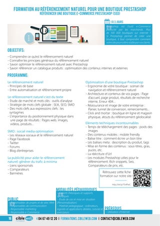 Formation au référencement naturel pour une boutique Prestashop
Référencer une boutique e-Commerce Prestashop (SEO)
Objectifs:
- Comprendre ce qu’est le référencement naturel
- Connaître les principes généraux du référencement naturel
- Savoir optimiser le référencement naturel avec Prestashop
- Savoir référencer un catalogue produits : optimisation des contenus internes et externes
Programme:
1 À 3 jours
«
Prestashop est l’outil e-Commerce
plébiscité par les marchands. Plus
de 100 000 boutiques sur internet !
Si Prestashop permet de créer une
boutique, il faut comprendre comment
votresitepourraêtrevisibleparvosclients.
«
- Responsables de projets et de sites Web
- Responsables de communication
- Responsable marketing
- Responsable e-Commerce
Public
«
- Apports théoriques et supports
spécifiques
- Étude de cas et mise en situation
(Personnalisation)
- Matériel pédagogique : ordinateurs,
logiciels et applications dédiées, tutoriel et
exerciseurs
Modalités pédagogiques
- Utilisation d’Internet
Prérequis
Le référencement naturel
- Principes de base
- Entre automatisation et référencement propre
Le référencement naturel c’est du texte
- Etude de marché et mots clés : outils d’analyse
- Stratégie de mots clefs globale : SEA, SEO, SMO
- Des mots clefs aux expressions clefs : les
syntagmes
- L’importance du positionnement physique dans
une page de résultats : Pages web, images,
vidéos, produits…
Optimisation d’une boutique Prestashop
- Ergonomie de votre boutique : scenari de
navigation et référencement naturel
- Architecture et contenus de vos pages : Page
d’accueil, page produit, résultats de recherche
interne, Erreur 404…
- Réassurance et image de votre entreprise :
Panier, tunnel de conversion, remerciements...
- Click and mortar : boutique en ligne et magasin
physique, atouts du référencement géolocalisé
Eléments techniques incontournables
- Temps de téléchargement des pages : poids des
images
- Des contenus mobiles : mobile friendly
- Balise titre : comment écrire un bon titre
- Les balises meta : description du produit, tags
- Mise en forme des contenus : sous-titres, gras,
puces, etc.
- La réécriture d’Url
- Les modules Prestashop utiles pour le
référencement: Rich snippets, Seo,
Comparateurs de prix, etc.
SMO : social media optimisation
- Les réseaux sociaux et le référencement naturel
- Page Facebook
- Twitter
- Forums
- Blog d’entreprises
La publicité pour aider le référencement
naturel: générer du trafic à minima
- Liens sponsorisés
- Comparateurs
- Bannières
3 04 67 49 12 20 i formations.cibleweb.com i Contact@cibleweb.com16
Retrouvez cette fiche
formation sur notre site !
http://bit.ly/1Tz4PwC
 