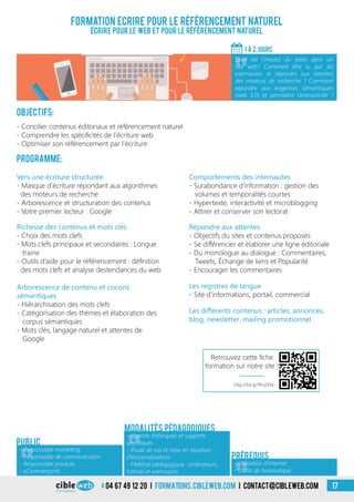Formation Ecrire pour le référencement naturel
Écrire pour le web et pour le référencement naturel
Objectifs:
- Concilier contenus éditoriaux et référencement naturel
- Comprendre les spécificités de l’écriture web
- Optimiser son référencement par l’écriture
Programme:
1 À 2 jours
«
Quel est l’impact du texte dans un
site web? Comment être lu par les
internautes et répondre aux attentes
des moteurs de recherche ? Comment
répondre aux exigences sémantiques
(web 3.0) et permettre l’interactivité ?
«
- Responsable marketing
- Responsable de communication
- Responsable produits
- eCommerçants
Public
«
- Apports théoriques et supports
spécifiques
- Étude de cas et mise en situation
(Personnalisation)
- Matériel pédagogique : ordinateurs,
tutoriel et exerciseurs
Modalités pédagogiques
Vers une écriture structurée
- Masque d’écriture répondant aux algorithmes
des moteurs de recherche
- Arborescence et structuration des contenus
- Votre premier lecteur : Google
Richesse des contenus et mots clés
- Choix des mots clefs
- Mots clefs principaux et secondaires : Longue
traine
- Outils d’aide pour le référencement : définition
des mots clefs et analyse destendances du web
Comportements des internautes
- Surabondance d’information : gestion des
volumes et temporalités courtes
- Hypertexte, interactivité et microblogging
- Attirer et conserver son lectorat
Répondre aux attentes
- Objectifs du sites et contenus proposés
- Se différencier et élaborer une ligne éditoriale
- Du monologue au dialogue : Commentaires,
Tweets, Échange de liens et Popularité
- Encourager les commentaires
Arborescence de contenu et cocons
sémantiques
- Hiérarchisation des mots clefs
- Catégorisation des thèmes et élaboration des
corpus sémantiques
- Mots clés, langage naturel et attentes de
Google
Les registres de langue
- Site d’informations, portail, commercial
Les différents contenus : articles, annonces,
blog, newsletter, mailing promotionnel
- Utilisation d’Internet
- Outils de bureautique
Prérequis
http://bit.ly/1PvZ414
Retrouvez cette fiche
formation sur notre site !
04 67 49 12 20 i formations.cibleweb.com i Contact@cibleweb.com 17
 