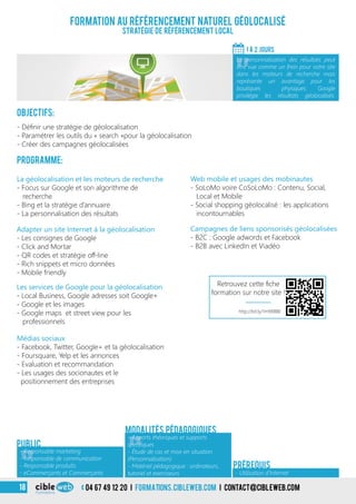 3
Formation au référencement naturel géolocalisé
Stratégie de référencement local
Objectifs:
- Définir une stratégie de géolocalisation
- Paramétrer les outils du « search »pour la géolocalisation
- Créer des campagnes géolocalisées
Programme:
1 À 2 jours
«
La personnalisation des résultats peut
être vue comme un frein pour votre site
dans les moteurs de recherche mais
représente un avantage pour les
boutiques physiques. Google
privilégie les résultats géolocalisés.
«
- Responsable marketing
- Responsable de communication
- Responsable produits
- eCommerçants et Commerçants
Public
«
- Apports théoriques et supports
spécifiques
- Étude de cas et mise en situation
(Personnalisation)
- Matériel pédagogique : ordinateurs,
tutoriel et exerciseurs
Modalités pédagogiques
- Utilisation d’Internet
Prérequis
La géolocalisation et les moteurs de recherche
- Focus sur Google et son algorithme de
recherche
- Bing et la stratégie d’annuaire
- La personnalisation des résultats
Adapter un site Internet à la géolocalisation
- Les consignes de Google
- Click and Mortar
- QR codes et stratégie off-line
- Rich snippets et micro données
- Mobile friendly
Web mobile et usages des mobinautes
- SoLoMo voire CoSoLoMo : Contenu, Social,
Local et Mobile
- Social shopping géolocalisé : les applications
incontournables
Campagnes de liens sponsorisés géolocalisées
- B2C : Google adwords et Facebook
- B2B avec LinkedIn et Viadéo
Les services de Google pour la géolocalisation
- Local Business, Google adresses soit Google+
- Google et les images
- Google maps et street view pour les
professionnels
Médias sociaux
- Facebook, Twitter, Google+ et la géolocalisation
- Foursquare, Yelp et les annonces
- Evaluation et recommandation
- Les usages des socionautes et le
positionnement des entreprises
3 04 67 49 12 20 i formations.cibleweb.com i Contact@cibleweb.com18
http://bit.ly/1m9XBBE
Retrouvez cette fiche
formation sur notre site !
 