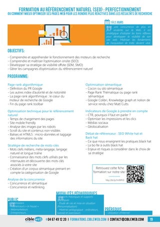 04 67 49 12 20 i formations.cibleweb.com i Contact@cibleweb.com 19
Formation au référencement naturel (SEO) : Perfectionnement
Ou comment mieux optimiser ses pages web pour les rendre plus réactives dans les résultats de recherche
Objectifs:
- Comprendre et appréhender le fonctionnement des moteurs de recherche
- Comprendre et maîtriser l’optimisation onsite (SEO)
- Développer sa stratégie de visibilité offsite (SEM, SMO)
- Gérer les campagnes d’optimisation du référencement naturel
Programme:
1 À 2 jours
«
Avec une concurrence de plus en
plus virulente sur le Web, il est
stratégique d’adopter les bons réflexes
pour développer la visibilité de son
site web. Maîtriser les fondements
de l’acquisition de trafic devient vital.
- Utilisation d’Internet
Prérequis
Stratégie de recherche de mots-clés
- Mots clefs métiers, méta-langage, langage
naturel et longue traîne
- Connaissance des mots clefs utilisés par les
internautes et découverte des mots clés
associés à votre site
- Création d’un corpus sémantique prenant en
compte la catégorisation de Google
Optimisation technique pour le référencement
naturel
- Temps de chargement des pages
- Site mobile friendly
- Analyse des images par les robots
- Scroll du site et contenus non-visibles
- Balises et HTML5 : micro-données et taggage
des informations du site
Page rank algorithmique
- Définition du PR Google
- Les autres index d’autorité et de notoriété
- La page rank algorithmique : le cœur du
moteur de recherche de Google
- Fin du page rank toolbar
Optimisation sémantique
- Cocon ou silo sémantique
- Page Rank Thématique ou page rank
sémantique
- Google Colibri, Knowledge graph et notion de
service rendu chez Matt Cutts
Analyse de la concurrence
- Concurrence et sémantique
- Concurrence et netlinking
Indicateurs de Google à prendre en compte
- CTR, pourquoi il faut en parler ?
- Optimiser les impressions et les clics
- Médias sociaux
- Géolocalisation
Débat de référenceur : SEO White hat et
Back hat
- Ce que nous enseignent les pratiques black hat
- La bo îte à outils black hat
- Enjeux et risques à considérer dans le choix de
sa stratégie
«
- Webmasters
- Référenceurs « in house »
- Webmarketeurs
- Entrepreneurs…
Public
«
- Apports théoriques et supports
spécifiques
- Étude de cas et mise en situation
(Personnalisation)
- Matériel pédagogique : ordinateurs,
tutoriel et exerciseurs
Modalités pédagogiques
http://bit.ly/1m9XPc0
Retrouvez cette fiche
formation sur notre site !
 