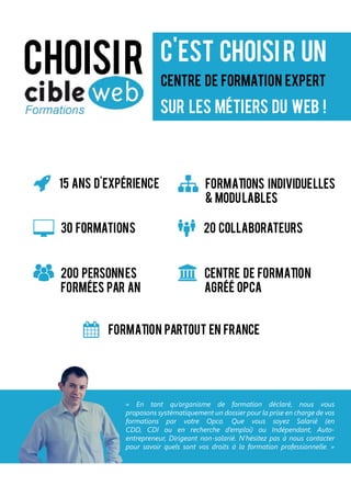 centre de formation expert
c’est choisir un
sur les métiers du web !
Choisir
Formation partout en france
centre de formation
agréé opca
15 ans d’expérience Formations individuelles
& modulables
20 collaborateurs
200 personnes
formées par an
30 formations
« En tant qu’organisme de formation déclaré, nous vous
proposons systématiquement un dossier pour la prise en charge de vos
formations par votre Opca. Que vous soyez Salarié (en
CDD, CDI ou en recherche d’emploi) ou Indépendant, Auto-
entrepreneur, Dirigeant non-salarié. N’hésitez pas à nous contacter
pour savoir quels sont vos droits à la formation professionnelle. »
 