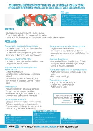 3
Formation au référencement naturel via les médias sociaux (SMO)
Optimiser son référencement naturel avec les médias sociaux : Social Media Optimisation
Objectifs:
- Développer sa popularité avec les médias sociaux
- Communiquer selon les principes des médias sociaux
- Utiliser les outils d’interaction et d’analyse des contenus des médias sociaux
Programme:
1 Jour
«
Comment les médias sociaux peuvent-
ils être complémentaires dans
une démarche de référencement
global ? Comment les médias
sociaux sont-ils pris en compte dans
l’algorithme des moteurs de recherche ?
«
- Responsable marketing
- Responsable de communication
- Responsable produits
- eCommerçants
Public
«
- Apports théoriques et supports
spécifiques
- Étude de cas et mise en situation
(Personnalisation)
- Matériel pédagogique : ordinateurs,
tutoriel et exerciseurs
Modalités pédagogiques
Panorama des médias et réseaux sociaux
- Les médias grands publics et communautaires
- Les réseaux professionnels
- Les différents outils : blog, forum, plate-formes
de partage et d’échange, wiki, microblogging
Stratégie SMO
- Popularité et nombre de partage par page
- Google+ : rel author et rel publisher
- Visibilité des Partages, Likes, Tweets et posts
Google+ dans un moteur de recherche
Engager sa marque sur les réseaux sociaux
- Objectifs et résultats attendus
- Préconisations pour élaborer un dialogue
- La curation de contenu, entre visibilité et service
rendu
Automatiser sa présence sur les médias sociaux
- Automatiser Facebook, Twitter, Google et les
autres
- Automatiser des blogs
Définition du SMO VS SEO, SEM
- Les moteurs de recherche et les médias sociaux
- Google et les médias sociaux
Indicateurs de référencement naturel et
médias sociaux
- Mots clefs et hashtags
- Liens Facebook, Twitter, Google+, est-ce du
linking ?
- Générer du trafic avec les médias sociaux
- Rich snippets et Facebook, Google+, Twitter
cards
L’acculturation nécessaire
- Codes de participation et de communication
- Participer à des réseaux sociaux existants
- Créer un espace d’échange d’entreprise ou de
marque : Blog, Facebook, Plate-forme
Stratégie de contenus
- Images et médias sociaux d’images: Pinterest,
Instagram, Twitter image, Google+ image
- Vidéos et Youtube, Facebook
Être à l’écoute du web
- Ce qui se dit sur votre marque
- Gestion de la communication
- Automatiser la veille
- Utilisation d’Internet
- Outils de bureautique
Prérequis
3 04 67 49 12 20 i formations.cibleweb.com i Contact@cibleweb.com20
http://bit.ly/1o1u7aI
Retrouvez cette fiche
formation sur notre site !
 