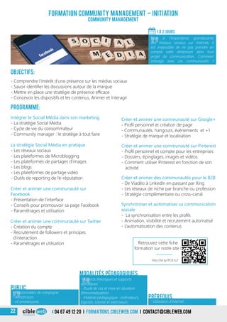 Objectifs:
- Comprendre l’intérêt d’une présence sur les médias sociaux
- Savoir identifier les discussions autour de la marque
- Mettre en place une stratégie de présence efficace
- Concevoir les dispositifs et les contenus, Animer et Interagir
Programme:
Créer et animer une communauté sur
Facebook
- Présentation de l’interface
- Conseils pour promouvoir sa page Facebook
- Paramétrages et utilisation
Intégrer le Social Média dans son marketing
- La stratégie Social Média
- Cycle de vie du consommateur
- Community manager : le stratège à tout faire
La stratégie Social Média en pratique
- Les réseaux sociaux
- Les plateformes de Microblogging
- Les plateformes de partages d’images
- Les blogs
- Les plateformes de partage vidéo
- Outils de reporting de l’e-réputation
Créer et animer une communauté sur Google+
- Profil personnel et création de page
- Communautés, hangouts, événements et +1
- Stratégie de marque et localisation
Créer et animer une communauté sur Twitter
- Création du compte
- Recrutement de followers et principes
d’interaction
- Paramétrages et utilisation
Formation community management – Initiation
Community management
1 À 2 jours
«
Face à l’importance grandissante
des réseaux sociaux sur Internet, il
est impossible de ne pas prendre en
compte cette dimension dans tout
projet de communication. Comment
interagir avec ces communautés ?
Créer et animer des communautés pour le B2B
- De Viadéo à LinkedIn en passant par Xing
- Les réseaux de niche par branche ou profession
- Stratégie complémentaire ou cross-canal
Créer et animer une communauté sur Pinterest
- Profil personnel et compte pour les entreprises
- Dossiers, épinglages, images et vidéos
- Comment utiliser Pinterest en fonction de son
activité
Public
«
- Apports théoriques et supports
spécifiques
- Étude de cas et mise en situation
(Personnalisation)
- Matériel pédagogique : ordinateurs,
logiciels, tutoriel et exerciseurs
Modalités pédagogiques
- Utilisation d’Internet
Prérequis
Synchroniser et automatiser sa communication
sociale
- La synchronisation entre les profils
- Animation, visibilité et recrutement automatisé
- L’automatisation des contenus
«
- Responsables de campagne
- Annonceurs
- eCommerçants
http://bit.ly/1POE3u7
Retrouvez cette fiche
formation sur notre site !
04 67 49 12 20 i formations.cibleweb.com i Contact@cibleweb.com22
 