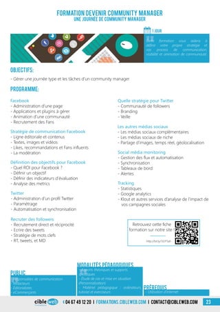 04 67 49 12 20 i formations.cibleweb.com i Contact@cibleweb.com 23
Objectifs:
- Gérer une journée type et les tâches d’un community manager
Programme:
Définition des objectifs pour Facebook
- Quel ROI pour Facebook ?
- Définir un objectif
- Définir des indicateurs d’évaluation
- Analyse des metrics
Facebook
- Administration d’une page
- Applications et plugins à gérer
- Animation d’une communauté
- Recrutement des Fans
Stratégie de communication Facebook
- Ligne éditoriale et contenus
- Textes, images et vidéos
- Likes, recommandations et Fans influents
- La modération
Les autres médias sociaux
- Les médias sociaux complémentaires
- Les médias sociaux de niche
- Partage d’images, temps réel, géolocalisation
Twitter
- Administration d’un profil Twitter
- Paramétrage
- Automatisation et synchronisation
Formation devenir Community Manager
Une journée de Community Manager
1 jour
«
Cette formation vous aidera à
définir votre propre stratégie et
vos process de communication,
visibilité et animation de communauté.
Tracking
- Statistiques
- Google analytics
- Klout et autres services d’analyse de l’impact de
vos campagnes sociales
Social média monitoring
- Gestion des flux et automatisation
- Synchronisation
- Tableaux de bord
- Alertes
«
- Responsables de communication
- Rédacteurs
- Éditorialistes
- eCommerçants
Public
«
- Apports théoriques et supports
spécifiques
- Étude de cas et mise en situation
(Personnalisation)
- Matériel pédagogique : ordinateurs,
tutoriel et exerciseurs
Modalités pédagogiques
- Utilisation d’Internet
Prérequis
Recruter des followers
- Recrutement direct et réciprocité
- Ecrire des tweets
- Stratégie de mots clefs
- RT, tweets, et MD
Quelle stratégie pour Twitter
- Communauté de followers
- Branding
- Veille
http://bit.ly/1JUY5ah
Retrouvez cette fiche
formation sur notre site !
 