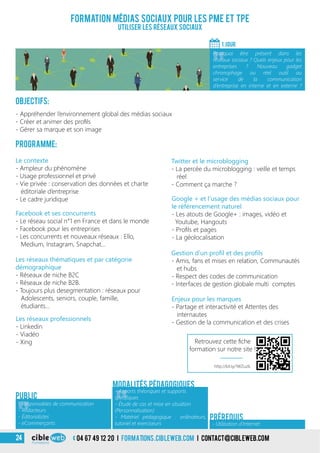 04 67 49 12 20 i formations.cibleweb.com i Contact@cibleweb.com24
Objectifs:
- Appréhender l’environnement global des médias sociaux
- Créer et animer des profils
- Gérer sa marque et son image
Programme:
Les réseaux thématiques et par catégorie
démographique
- Réseaux de niche B2C
- Réseaux de niche B2B.
- Toujours plus desegmentation : réseaux pour
Adolescents, seniors, couple, famille,
étudiants…
Le contexte
- Ampleur du phénomène
- Usage professionnel et privé
- Vie privée : conservation des données et charte
éditoriale d’entreprise
- Le cadre juridique
Facebook et ses concurrents
- Le réseau social n°1 en France et dans le monde
- Facebook pour les entreprises
- Les concurrents et nouveaux réseaux : Ello,
Medium, Instagram, Snapchat…
Gestion d’un profil et des profils
- Amis, fans et mises en relation, Communautés
et hubs
- Respect des codes de communication
- Interfaces de gestion globale multi comptes
Les réseaux professionnels
- Linkedin
- Viadéo
- Xing
Formation médias sociaux pour les PME et TPE
Utiliser les réseaux sociaux
1 jour
«
Pourquoi être présent dans les
réseaux sociaux ? Quels enjeux pour les
entreprises ? Nouveau gadget
chronophage ou réel outil au
service de la communication
d’entreprise en interne et en externe ?
Enjeux pour les marques
- Partage et interactivité et Attentes des
internautes
- Gestion de la communication et des crises
Public
«
- Apports théoriques et supports
spécifiques
- Étude de cas et mise en situation
(Personnalisation)
- Matériel pédagogique : ordinateurs,
tutoriel et exerciseurs
Modalités pédagogiques
- Utilisation d’Internet
Prérequis
Twitter et le microblogging
- La percée du microblogging : veille et temps
réel
- Comment ça marche ?
Google + et l’usage des médias sociaux pour
le référencement naturel
- Les atouts de Google+ : images, vidéo et
Youtube, Hangouts
- Profils et pages
- La géolocalisation
«
- Responsables de communication
- Rédacteurs
- Éditorialistes
- eCommerçants
http://bit.ly/1WZuzlL
Retrouvez cette fiche
formation sur notre site !
 