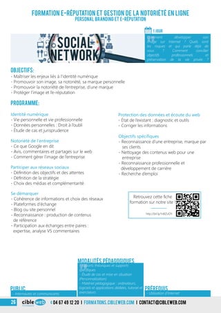 04 67 49 12 20 i formations.cibleweb.com i Contact@cibleweb.com26
Objectifs:
- Maîtriser les enjeux liés à l’identité numérique
- Promouvoir son image, sa notoriété, sa marque personnelle
- Promouvoir la notoriété de l’entreprise, d’une marque
- Protéger l’image et l’e-réputation
Programme:
Participer aux réseaux sociaux
- Définition des objectifs et des attentes
- Définition de la stratégie
- Choix des médias et complémentarité
Identité numérique
- Vie personnelle et vie professionnelle
- Données personnelles : Droit à l’oubli
- Étude de cas et jurisprudence
Notoriété de l’entreprise
- Ce que Google en dit
- Avis, commentaires et partages sur le web
- Comment gérer l’image de l’entreprise
Se démarquer
- Cohérence de informations et choix des réseaux
- Plateformes d’échange
- Blog ou site personnel
- Reconnaissance : production de contenus
de référence
- Participation aux échanges entre paires :
expertise, analyse VS commentaires
Formation e-Réputation et gestion de la notoriété en ligne
Personal branding et e-Réputation
1 jour
«
Comment développer son
image sur Internet ? Quels sont
les risques et qui parle déjà de
vous ? Comment concilier
objectifs professionnels et
préservation de la vie privée ?
- Internautes et communicants
Public
« - Utilisation d’Internet
Prérequis
Protection des données et écoute du web
- État de l’existant : diagnostic et outils
- Corriger les informations
Objectifs spécifiques
- Reconnaissance d’une entreprise, marque par
ses clients
- Nettoyage des contenus web pour une
entreprise
- Reconnaissance professionnelle et
développement de carrière
- Recherche d’emploi
Modalités pédagogiques
«
- Apports théoriques et supports
spécifiques
- Étude de cas et mise en situation
(Personnalisation)
- Matériel pédagogique : ordinateurs,
logiciels et applications dédiées, tutoriel et
exerciseurs
http://bit.ly/1nBZUOY
Retrouvez cette fiche
formation sur notre site !
 