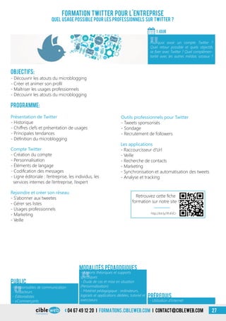 04 67 49 12 20 i formations.cibleweb.com i Contact@cibleweb.com 27
Objectifs:
- Découvrir les atouts du microblogging
- Créer et animer son profil
- Maîtriser les usages professionnels
- Découvrir les atouts du microblogging
Programme:
Outils professionnels pour Twitter
- Tweets sponsorisés
- Sondage
- Recrutement de followers
Présentation de Twitter
- Historique
- Chiffres clefs et présentation de usages
- Principales tendances
- Définition du microblogging
Compte Twitter
- Création du compte
- Personnalisation
- Éléments de langage
- Codification des messages
- Ligne éditoriale : l’entreprise, les individus, les
services internes de l’entreprise, l’expert
Formation Twitter pour l’entreprise
Quel usage possible pour les professionnels sur Twitter ?
1 jour
«
Pourquoi avoir un compte Twitter ?
Quel retour possible et quels objectifs
se fixer avec Twitter ? Quel complémen-
tarité avec les autres médias sociaux ?
Public
«
- Apports théoriques et supports
spécifiques
- Étude de cas et mise en situation
(Personnalisation)
- Matériel pédagogique : ordinateurs,
logiciels et applications dédiées, tutoriel et
exerciseurs
Modalités pédagogiques
- Utilisation d’Internet
Prérequis
Les applications
- Raccourcisseur d’Url
- Veille
- Recherche de contacts
- Marketing
- Synchronisation et automatisation des tweets
- Analyse et tracking
Rejoindre et créer son réseau
- S’abonner aux tweetes
- Gérer ses listes
- Usages professionnels
- Marketing
- Veille
«
- Responsables de communication
- Rédacteurs
- Éditorialistes
- eCommerçants
http://bit.ly/1PcKVCr
Retrouvez cette fiche
formation sur notre site !
 