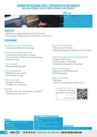 04 67 49 12 20 i formations.cibleweb.com i Contact@cibleweb.com28
Objectifs:
- Maîtriser les usages professionnels de Facebook
- Personnaliser Facebook selon vos objectifs commerciaux
Programme:
Créer un profil
- Responsabilité éditoriale
Les réseaux sociaux et Facebook
- Historique et éléments de cadrage
Branding et stratégie Marketing
- Enseignement des grandes marques
- Communication corporate et réseaux sociaux
- Gestion de crise
Créer un groupe
- Stratégie participative
- Sondage, avis, tendances
Formation Facebook pour l’entreprise ou une marque
Quel usage possible pour les professionnels sur Facebook ?
1 jour
«
26 millions de français sur Facebook
et 436 millions dans le monde. Le so-
cial-shopping, levier incontournable ?
Comment participer à cette dynamique
pour les marques et les entreprises.
« - Utilisation d’Internet
Prérequis
Gérer une communauté
- Attentes des internautes
- Registre de langue et codes de communication
Intégrer des applications complémentaires
- Usages professionnels
- Communication multicanale
- Publicité et campagnes et Facebook
Modalités pédagogiques
Créer une page fan
- Modalités et particularités
- Personnaliser sa page
Recruter
- Pourquoi aime-t-on une marque, un produit?
- Comment avoir des amis ?
Créer une campagne
- Faire le buzz et Référencement
- Publicité payante
Veille sur Facebook
- Statistiques
- Outils et Communautés d’information
Public
«
- Apports théoriques et supports
spécifiques
- Étude de cas et mise en situation
(Personnalisation)
- Matériel pédagogique : ordinateurs,
tutoriel
«
- Responsables de communication
- Rédacteurs
- Éditorialistes
- eCommerçants
http://bit.ly/1Pw5FbP
Retrouvez cette fiche
formation sur notre site !
 