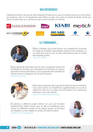 «
04 67 49 12 20 i formations.cibleweb.com i Contact@cibleweb.com4
Nos références
ils témoignent...
Cibleweb formations c’est plus de 200 entreprises formées par an, avec en moyenne deux jours de formation
par entreprise. Avec 15 ans d’expérience des métiers du web, nous avons la volonté de faciliter l’accès aux
savoirs et savoir-faire du e-commerce et de la communication sur Internet.
Grâce à Cibleweb, j’ai pu faire évoluer mes compétences et prendre
en charge de nouvelles responsabilités auprès de mon employeur. Je
suis désormais Lead au sein du pôle webmarketing dans la société
dans laquelle j’évolue.
Thomas V. | SNCF
«
Je suis satisfait de la formation que j’ai suivie, j’ai apprécié notamment
la flexibilité du formateur qui m’a proposé une formation sur mesure,
répondant à mes propres besoins. J’ai pu augmenter mes compétences
afin de suivre les campagnes SEA de mon entreprise.
Sylvain B. | La Poste
«
La formation professionnelle à laquelle j’ai assisté fut très enrichissante,
nous avions besoin de compétences supplémentaires en vue de la
refonte de notre site. Le contenu de la formation nous a beaucoup
aidés pour suivre cette refonte.
Victor P. | Conseil Général du Gard
«
En réponse à différents projets internes, j’ai suivi une formation
professionnelle mêlant écriture pour le web et compétences pour
animer nos différents comptes sur les réseaux sociaux. Le formateur
de Cibleweb a su bien adapter le contenu de cette formation.
Aurélie M. | Caisse d’épargne
 