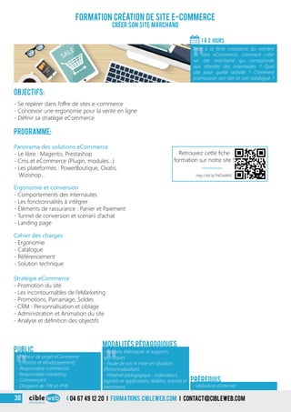 Objectifs:
- Se repérer dans l’offre de sites e-commerce
- Concevoir une ergonomie pour la vente en ligne
- Définir sa stratégie eCommerce
Programme:
Cahier des charges
- Ergonomie
- Catalogue
- Référencement
- Solution technique
Panorama des solutions eCommerce
- Le libre : Magento, Prestashop
- Cms et eCommerce (Plugin, modules…)
- Les plateformes : PowerBoutique, Oxatis,
Wizishop…
Ergonomie et conversion
- Comportements des Internautes
- Les fonctionnalités à intégrer
- Éléments de rassurance : Panier et Paiement
- Tunnel de conversion et scenarii d’achat
- Landing page
Stratégie eCommerce
- Promotion du site
- Les incontournables de l’eMarketing
- Promotions, Parrainage, Soldes
- CRM : Personnalisation et ciblage
- Administration et Animation du site
- Analyse et définition des objectifs
Formation création de site e-commerce
Créer son Site marchand
1 À 2 jours
«
Face à la forte croissance du nombre
de sites eCommerce, comment créer
un site marchand qui corresponde
aux attentes des internautes ? Quel
site pour quelle activité ? Comment
promouvoir son site et son catalogue ?
Public
«
- Apports théoriques et supports
spécifiques
- Étude de cas et mise en situation
(Personnalisation)
- Matériel pédagogique : ordinateurs,
logiciels et applications dédiées, tutoriel et
exerciseurs
Modalités pédagogiques
- Utilisation d’Internet
Prérequis
«
- Porteur de projet eCommerce
(création et développement)
- Responsable commercial
- Responsable marketing
- Commerçant
- Dirigeant de TPE et PME
http://bit.ly/1NOsWA0
Retrouvez cette fiche
formation sur notre site !
04 67 49 12 20 i formations.cibleweb.com i Contact@cibleweb.com30
 