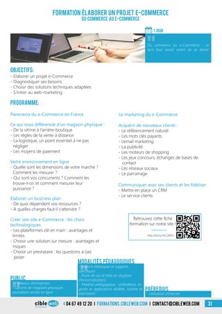 04 67 49 12 20 i formations.cibleweb.com i Contact@cibleweb.com 31
Objectifs:
- Elaborer un projet e-Commerce
- Diagnostiquer ses besoins
- Choisir des solutions techniques adaptées
- S’initier au web-marketing
Programme:
Le marketing du e-CommercePanorama du e-Commerce en France
Ce qui vous différencie d’un magasin physique :
- De la vitrine à l’arrière-boutique
- Les règles de la vente à distance
- La logistique, un point essentiel à ne pas
négliger
- Les moyens de paiement
Formation élaborer un projet e-commerce
Du Commerce au E-COMMERCE
1 jour
«
Du commerce au e-Commerce : ce
qu’il faut savoir avant de se lancer
Public
«
- Apports théoriques et supports
spécifiques
- Étude de cas et mise en situation
(Personnalisation)
- Matériel pédagogique : ordinateurs, lo-
giciels et applications dédiées, tutoriel et
exerciseurs
Modalités pédagogiques
- Utilisation d’Internet
Prérequis
Acquérir de nouveaux clients :
- Le référencement naturel
- Les mots clés payants
- L’email marketing
- La publicité
- Les moteurs de shopping
- Les jeux concours, échanges de bases de
contact
- Les réseaux sociaux
- Le parrainage
Votre environnement en ligne
- Quelle sont les dimensions de votre marché ?
Comment les mesurer ?
- Qui sont vos concurrents ? Comment les
trouve-t-on et comment mesurer leur
puissance ?
Elaborer un business plan
- De quoi dépendent vos ressources ?
- A quelles charges faut-il s’attendre ?
Créer son site e-Commerce : les choix
technologiques
- Les plateformes clé en main : avantages et
limites
- Choisir une solution sur mesure : avantages et
risques
- Choisir un prestataire : les questions à (se)
poser
Communiquer avec ses clients et les fidéliser
- Mettre en place un CRM
- Le service clients
«
- Créateurs d’entreprises
- Gérants de magasins physiques
souhaitant vendre en ligne
http://bit.ly/1nC2RPm
Retrouvez cette fiche
formation sur notre site !
 