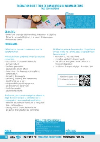 04 67 49 12 20 i formations.cibleweb.com i Contact@cibleweb.com32
Objectifs:
- Définir une stratégie webmarketing : Indicateurs et objectifs
- Définir les scenari utilisateurs et le tunnel de conversion
- Fidéliser ses clients
Programme:
Définition du taux de conversion / taux de
transformation
Présentation des différents leviers du taux de
conversion
- L’acquisition, la provenance du trafic
- Le trafic naturel
- Les liens sponsorisés
- La publicité, online, offline
- Les moteurs de shopping, marketplaces,
comparateurs
- L’emailing de conquête
- L’emailing interne (CRM, newsletters)
- L’expérience sur le site :
- L’impact de la première page vue
- Le déroulement de la visite
- Les fiches produit
- Le parcours d’achat
Formation ROI et taux de conversion du webmarketing
Taux de conversion
1 jour
«
Comment optimiser ses taux de
conversion ? Quels sont les bons
indicateurs à prendre en compte ?
Taux de conversion, marges, coût
d’acquisition, réaliser un tableau de
bord pour gérer un projet e-commerce.
« - Utilisation d’Internet
Prérequis
Fidélisation et taux de conversion : l’expérience
de vos clients ne s’arrête pas à la validation de
la commande !
- Inscription du nouveau client
- Le mail de validation de commande
- Une période anxiogène : entre l’achat et la
réception du produit
- Un élément à ne pas négliger : le retour client
Modalités pédagogiques
Analyse du parcours de navigation, depuis la
page d’accueil jusqu’à la validation de la
commande – cas concrets et applications
- Identifier les points de fuite dans la navigation
- Les « call to action »
- Les arguments provocateurs d’achat
- Du panier à la validation de commande
- Managers de sites e-commerce
Public
«
- Apports théoriques et supports
spécifiques
- Étude de cas et mise en situation
(Personnalisation)
- Matériel pédagogique : ordinateurs,
tutoriel
http://bit.ly/1Pw7i9t
Retrouvez cette fiche
formation sur notre site !
 