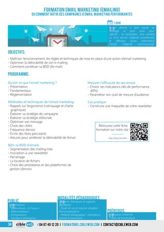 Objectifs:
- Maîtriser l’environnement, les règles et techniques de mise en place d’une action d’email marketing
- Optimiser la délivrabilité de son e-mailing
- Comment constituer sa BDD d’e-mails
Programme:
Bâtir sa BDD d’emails
- Segmentation des mailing-liste
- Inscription à une newsletter
- Parrainage
- La location de fichiers
- Choix des prestataires et des plateformes de
gestion d’envois
Qu’est-ce que l’email marketing ?
- Présentation
- Fondamentaux
- Réglementation
Méthodes et techniques de l’email marketing
- Rappels sur l’ergonomie (rubriquage et charte
graphique)
- Élaborer sa stratégie de campagne
- Élaborer sa stratégie éditoriale
- Optimiser son message
- Choix des cibles
- Fréquence d’envoi
- Écrire des titres percutants
- Astuces pour améliorer la délivrabilité de l’envoi
Formation Email Marketing (Emailing)
Ou comment bâtir des campagnes d’email marketing performantes
1 jour
«
Il est destiné à faire passer un
message et peut avoir pour
objectif : la promotion d’un produit
ou d’un service (Objectif commercial),
la diffusion d’une information
choisie (Objectif communicatif).
Public
«
- Apports théoriques et supports
spécifiques
- Étude de cas et mise en situation
(Personnalisation)
- Matériel pédagogique : ordinateurs,
tutoriel et exerciseurs
Modalités pédagogiques
Prérequis
Mesurer l’efficacité de ses envois
- Choisir ses indicateurs clés de performance
(KPIs)
- Paramétrer son outil de mesure d’audience
Cas pratique
- Construire une maquette de votre newsletter
«
- Webmasters
- Référenceurs « in house »
- Webmarketeurs
- Entrepreneurs
- Décideurs d’entreprise…
- Utilisation d’Internet
- Outils de bureautique
http://bit.ly/1ma1A1c
Retrouvez cette fiche
formation sur notre site !
04 67 49 12 20 i formations.cibleweb.com i Contact@cibleweb.com34
 